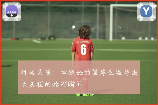 对话吴丽：回顾她的篮球生涯与成长历程的精彩瞬间
