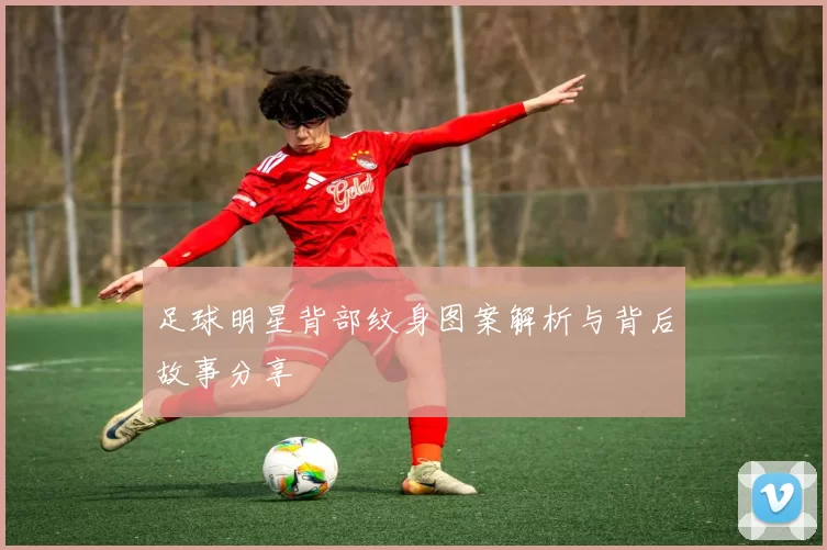 足球明星背部纹身图案解析与背后故事分享