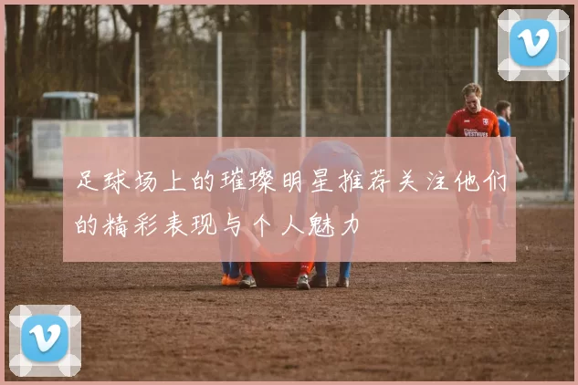 足球场上的璀璨明星推荐关注他们的精彩表现与个人魅力