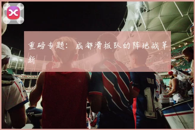 重磅专题：成都滑板队的阵地战革新