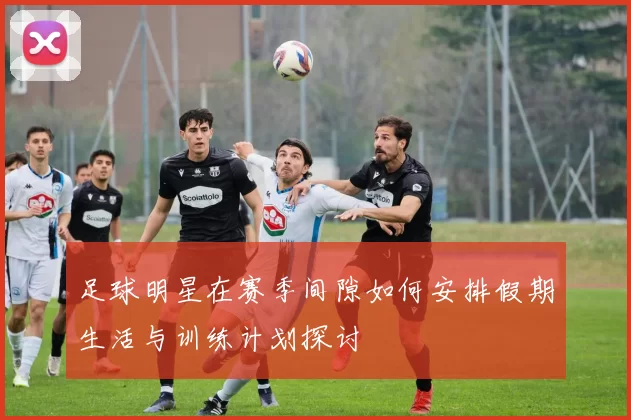 足球明星在赛季间隙如何安排假期生活与训练计划探讨