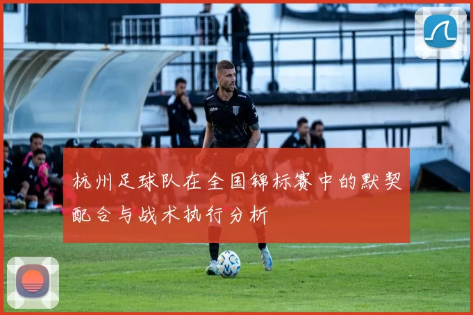 杭州足球队在全国锦标赛中的默契配合与战术执行分析