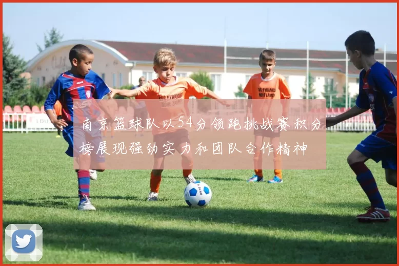 南京篮球队以54分领跑挑战赛积分榜展现强劲实力和团队合作精神