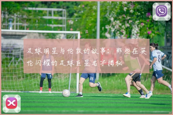 足球明星与伦敦的故事：那些在英伦闪耀的足球巨星名字揭秘