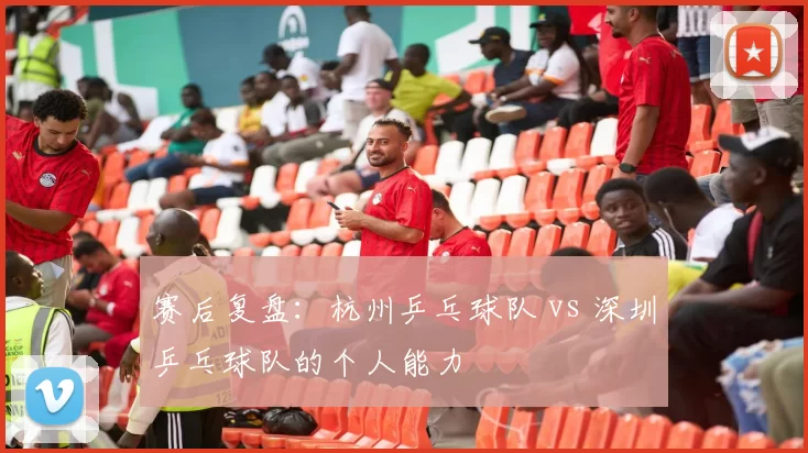赛后复盘：杭州乒乓球队 vs 深圳乒乓球队的个人能力