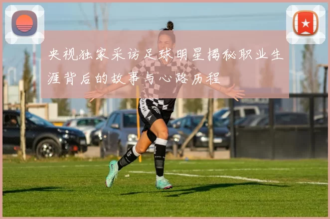 央视独家采访足球明星揭秘职业生涯背后的故事与心路历程